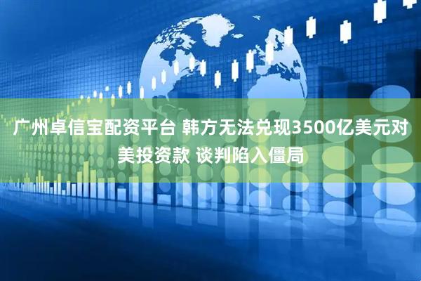 广州卓信宝配资平台 韩方无法兑现3500亿美元对美投资款 谈判陷入僵局
