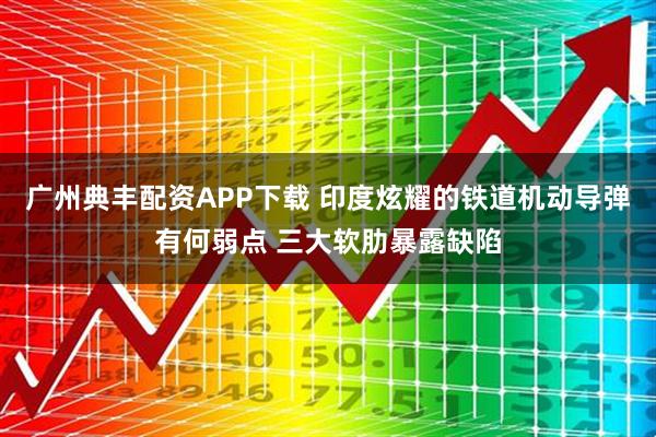 广州典丰配资APP下载 印度炫耀的铁道机动导弹有何弱点 三大软肋暴露缺陷