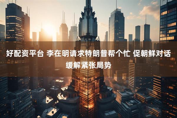 好配资平台 李在明请求特朗普帮个忙 促朝鲜对话缓解紧张局势