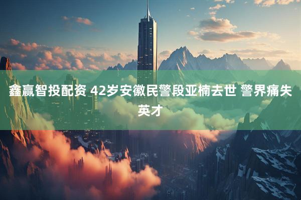 鑫赢智投配资 42岁安徽民警段亚楠去世 警界痛失英才