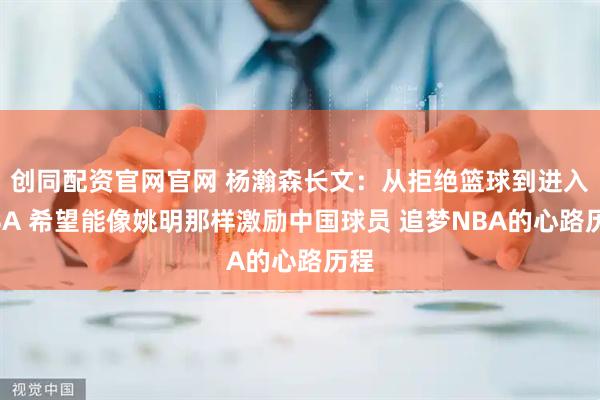 创同配资官网官网 杨瀚森长文：从拒绝篮球到进入NBA 希望能像姚明那样激励中国球员 追梦NBA的心路历程