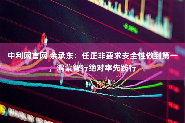 中利网官网 余承东：任正非要求安全性做到第一，鸿蒙智行绝对率先践行
