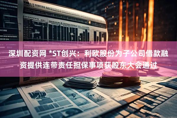 深圳配资网 *ST创兴：利欧股份为子公司借款融资提供连带责任担保事项获股东大会通过