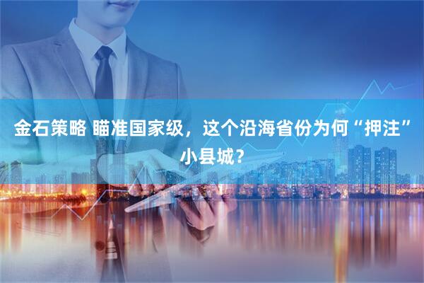 金石策略 瞄准国家级，这个沿海省份为何“押注”小县城？