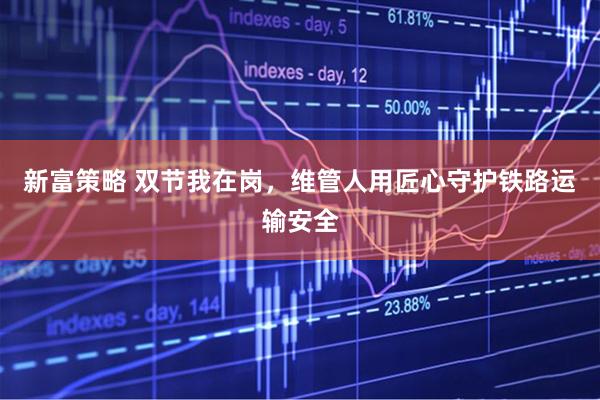 新富策略 双节我在岗，维管人用匠心守护铁路运输安全