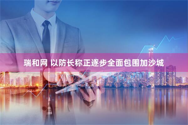瑞和网 以防长称正逐步全面包围加沙城