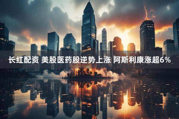长红配资 美股医药股逆势上涨 阿斯利康涨超6%