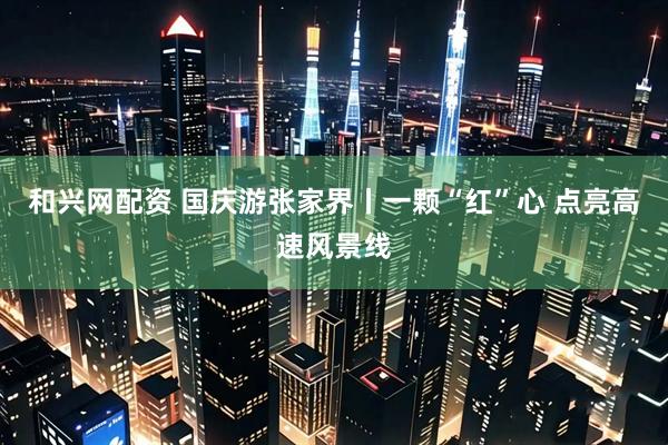 和兴网配资 国庆游张家界丨一颗“红”心 点亮高速风景线