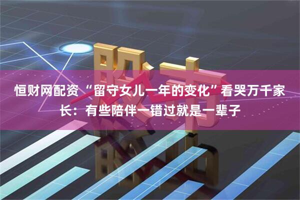 恒财网配资 “留守女儿一年的变化”看哭万千家长：有些陪伴一错过就是一辈子