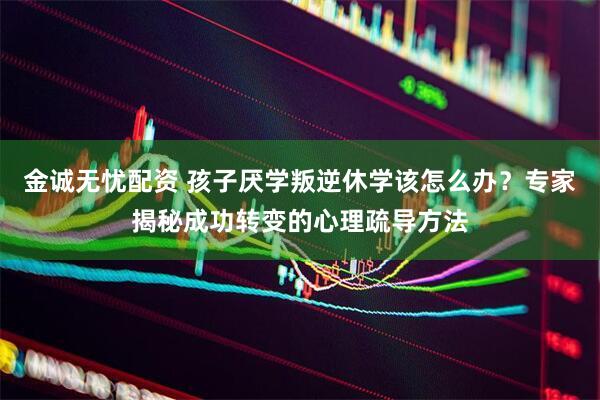 金诚无忧配资 孩子厌学叛逆休学该怎么办？专家揭秘成功转变的心理疏导方法