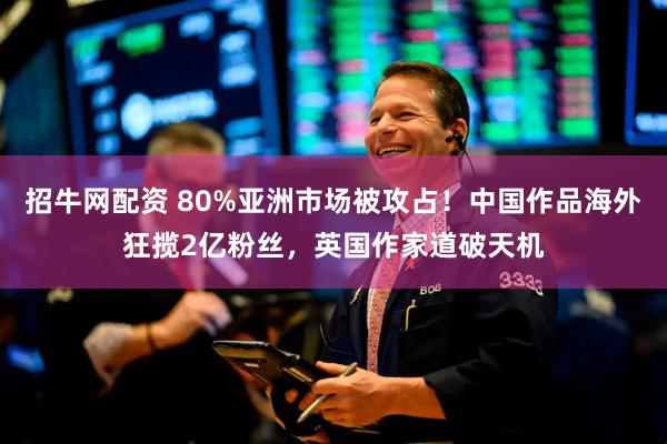 招牛网配资 80%亚洲市场被攻占！中国作品海外狂揽2亿粉丝，英国作家道破天机