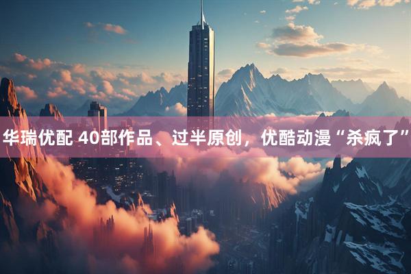 华瑞优配 40部作品、过半原创，优酷动漫“杀疯了”