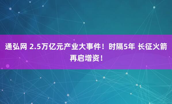 通弘网 2.5万亿元产业大事件！时隔5年 长征火箭再启增资！