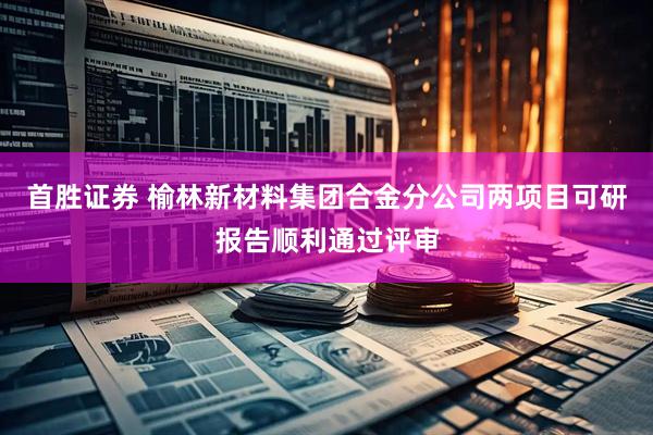 首胜证券 榆林新材料集团合金分公司两项目可研报告顺利通过评审