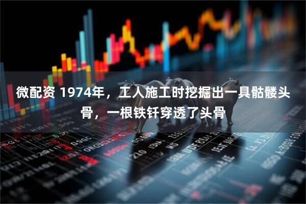 微配资 1974年，工人施工时挖掘出一具骷髅头骨，一根铁钎穿透了头骨